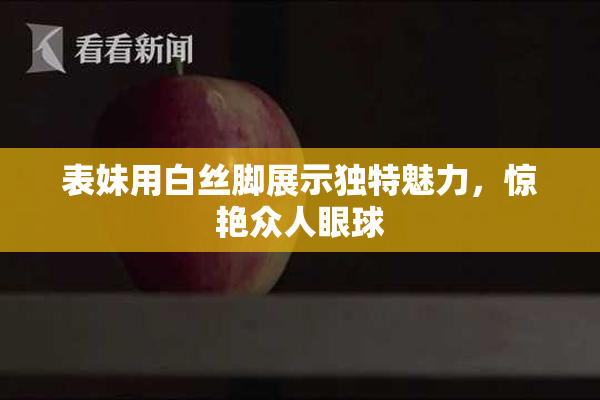 表妹用白丝脚展示独特魅力，惊艳众人眼球