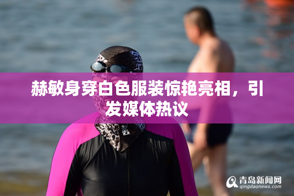 赫敏身穿白色服装惊艳亮相，引发媒体热议