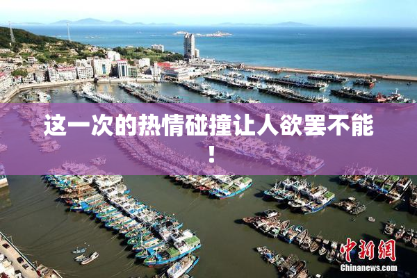 这一次的热情碰撞让人欲罢不能！