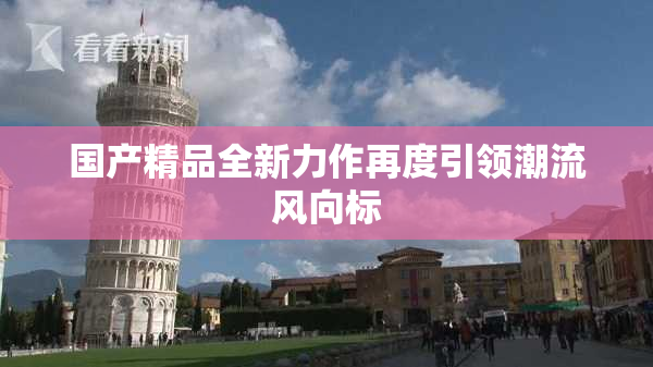 国产精品全新力作再度引领潮流风向标