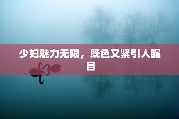 少妇魅力无限，既色又紧引人瞩目