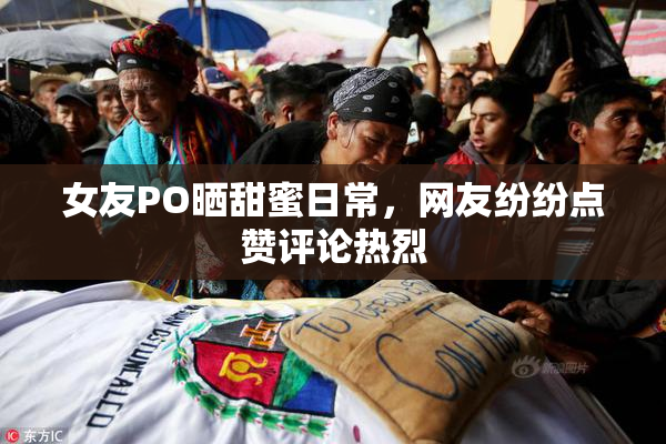 女友PO晒甜蜜日常，网友纷纷点赞评论热烈