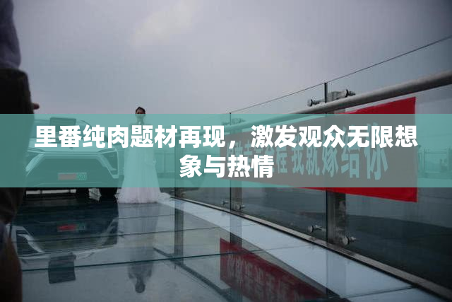 里番纯肉题材再现，激发观众无限想象与热情