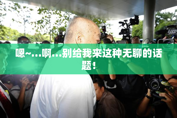 嗯~…啊…别给我来这种无聊的话题！
