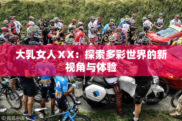大乳女人ⅩX：探索多彩世界的新视角与体验