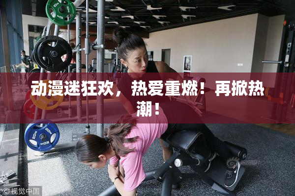 动漫迷狂欢，热爱重燃！再掀热潮！