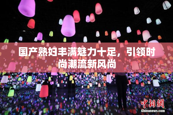 国产熟妇丰满魅力十足，引领时尚潮流新风尚