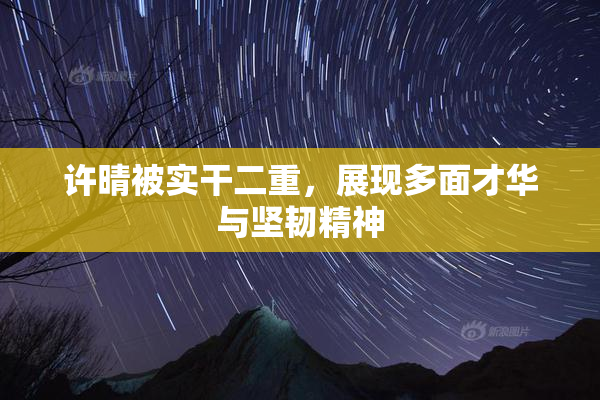 许晴被实干二重，展现多面才华与坚韧精神