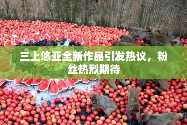 三上悠亚全新作品引发热议，粉丝热烈期待