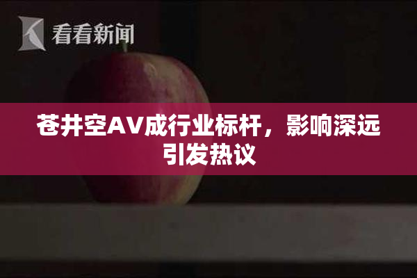 苍井空AV成行业标杆，影响深远引发热议