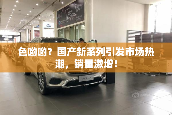 色哟哟？国产新系列引发市场热潮，销量激增！