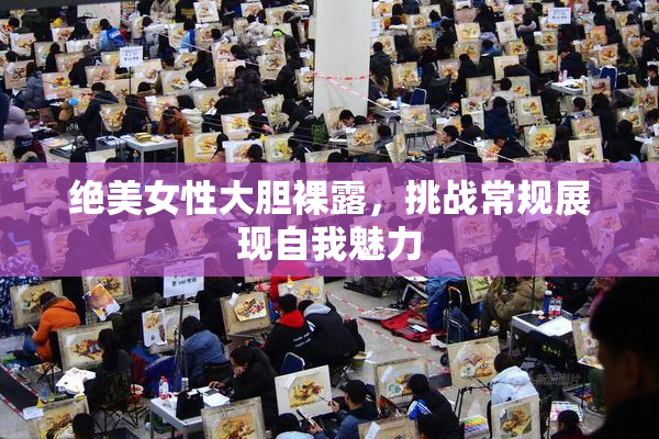 绝美女性大胆裸露，挑战常规展现自我魅力