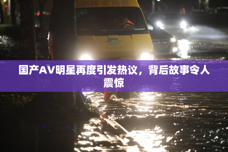 国产AV明星再度引发热议，背后故事令人震惊