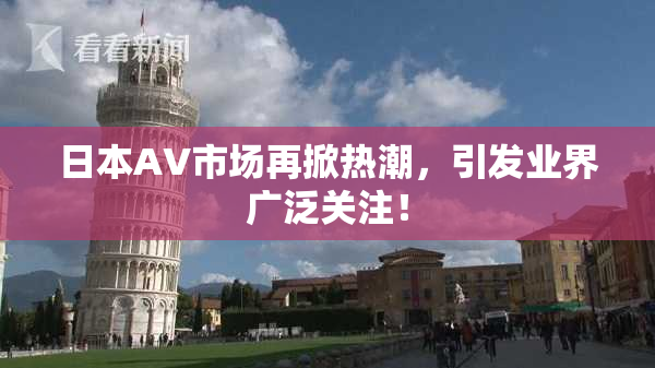 日本AV市场再掀热潮，引发业界广泛关注！