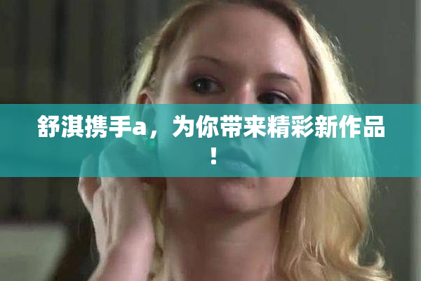 舒淇携手a，为你带来精彩新作品！