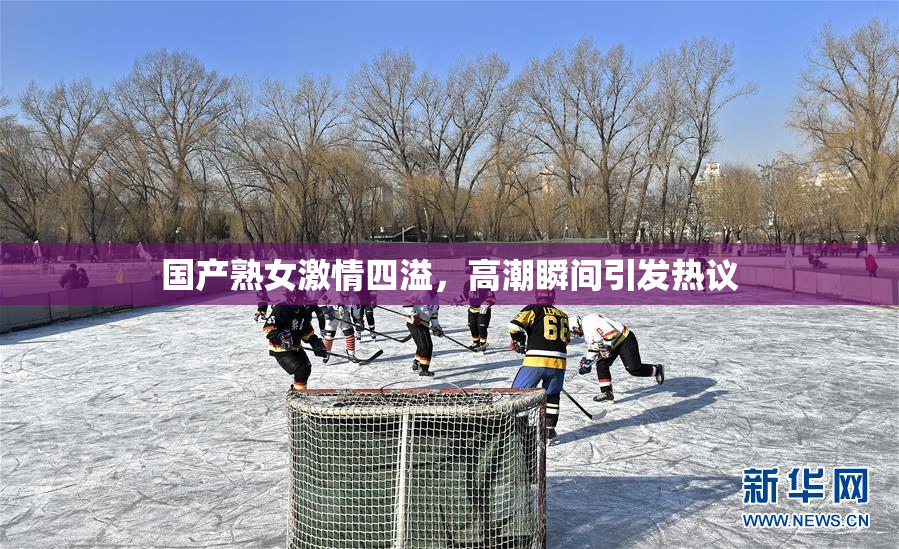 国产熟女激情四溢，高潮瞬间引发热议