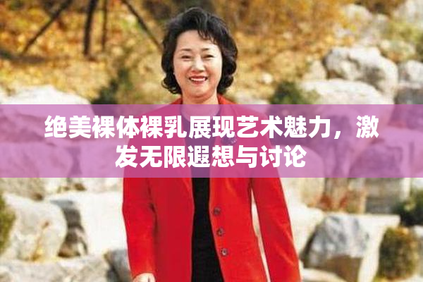 绝美裸体裸乳展现艺术魅力，激发无限遐想与讨论