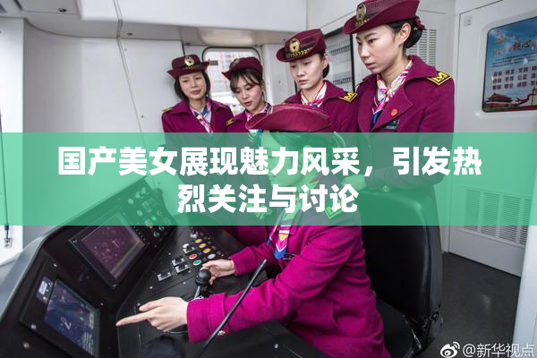 国产美女展现魅力风采，引发热烈关注与讨论