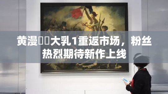 黄漫❌‌大乳1重返市场，粉丝热烈期待新作上线