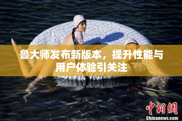 鲁大师发布新版本，提升性能与用户体验引关注