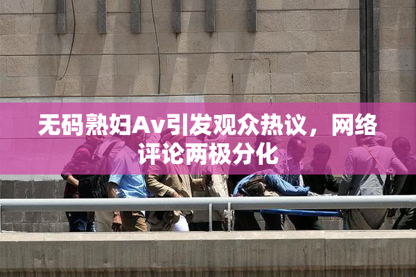 无码熟妇Av引发观众热议，网络评论两极分化
