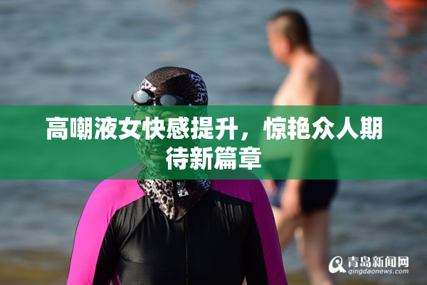 高嘲液女快感提升，惊艳众人期待新篇章