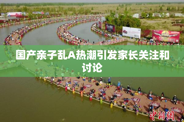 国产亲子乱A热潮引发家长关注和讨论