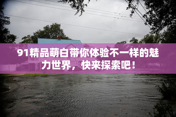 91精品萌白带你体验不一样的魅力世界，快来探索吧！