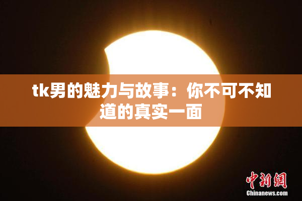 tk男的魅力与故事：你不可不知道的真实一面