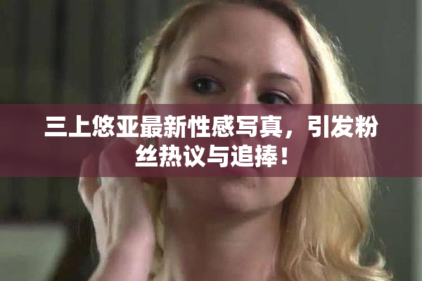 三上悠亚最新性感写真，引发粉丝热议与追捧！