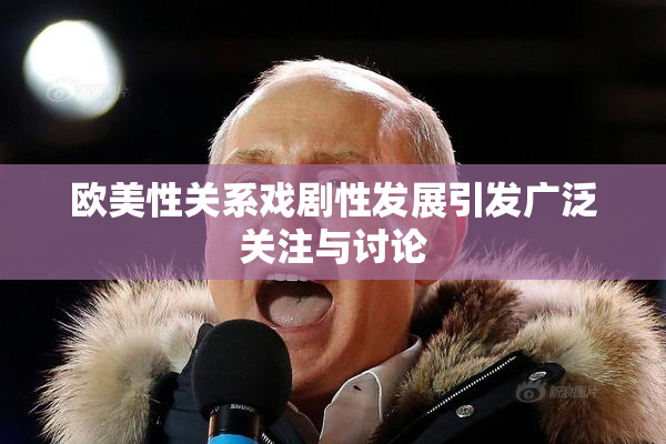 欧美性关系戏剧性发展引发广泛关注与讨论
