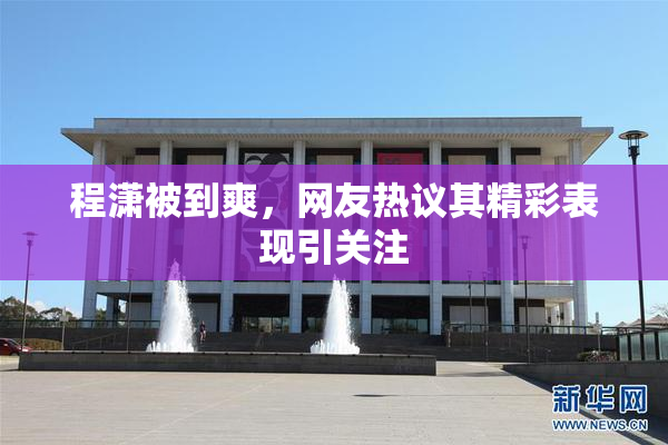 程潇被到爽，网友热议其精彩表现引关注