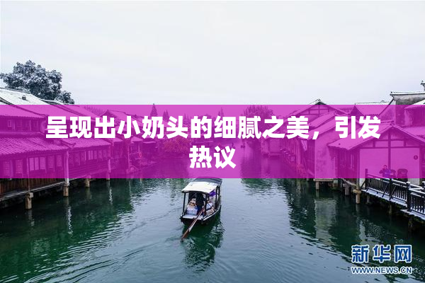 呈现出小奶头的细腻之美，引发热议