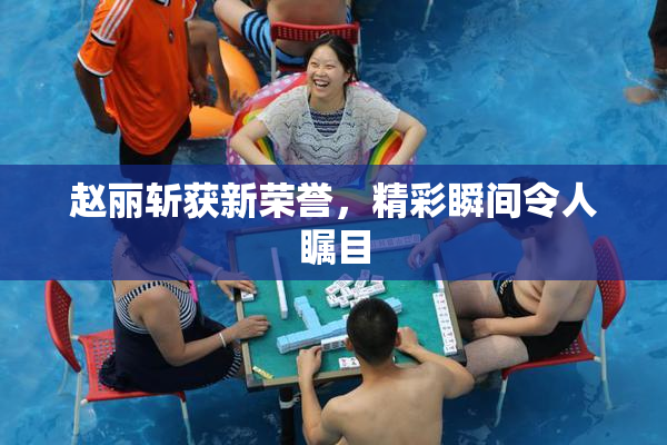 赵丽斩获新荣誉，精彩瞬间令人瞩目