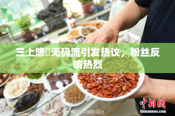 三上悠亜无码流引发热议，粉丝反响热烈