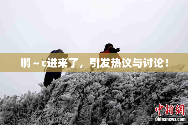 啊～c进来了，引发热议与讨论！