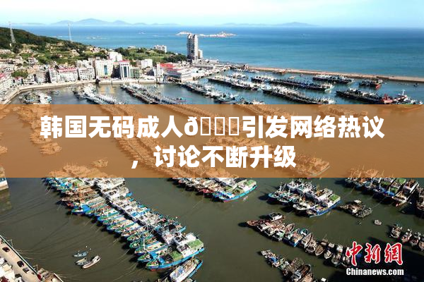 韩国无码成人🔞引发网络热议，讨论不断升级