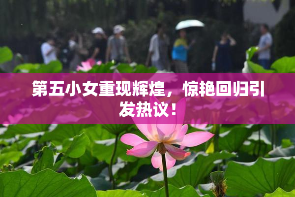第五小女重现辉煌，惊艳回归引发热议！