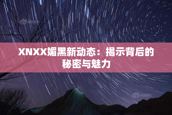 XNXX媚黑新动态：揭示背后的秘密与魅力