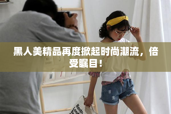 黑人美精品再度掀起时尚潮流，倍受瞩目！