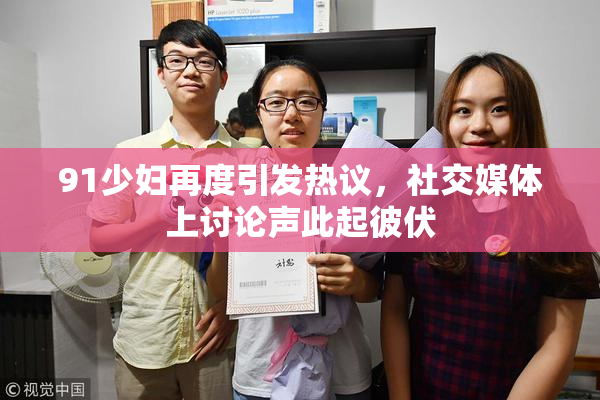 91少妇再度引发热议，社交媒体上讨论声此起彼伏