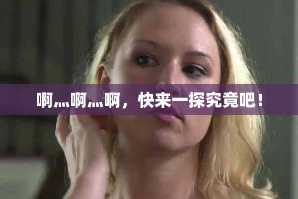 啊灬啊灬啊，快来一探究竟吧！