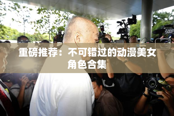 重磅推荐：不可错过的动漫美女角色合集