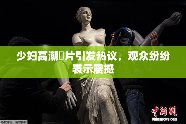 少妇高潮婬片引发热议，观众纷纷表示震撼