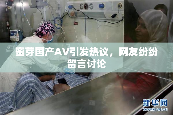 蜜芽国产AV引发热议，网友纷纷留言讨论
