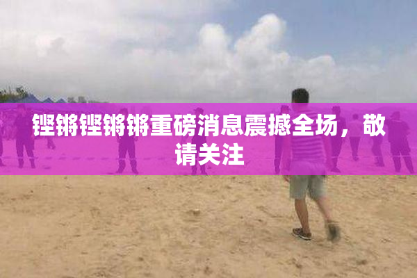 铿锵铿锵锵重磅消息震撼全场，敬请关注