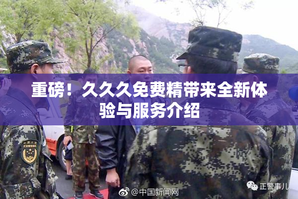 重磅！久久久免费精带来全新体验与服务介绍