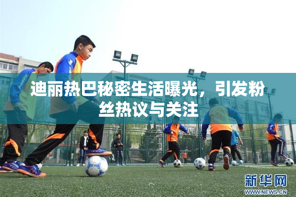 迪丽热巴秘密生活曝光，引发粉丝热议与关注