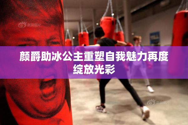 颜爵助冰公主重塑自我魅力再度绽放光彩