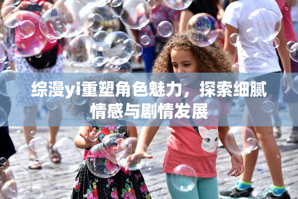 综漫yi重塑角色魅力，探索细腻情感与剧情发展